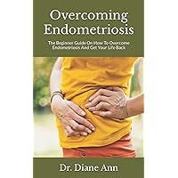 Overcoming Endometriosis: The Beginner Guide On How To Overcome Endometriosis And Get Your Life Back