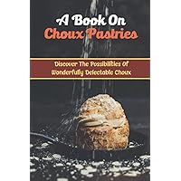 A Book On Choux Pastries: Discover The Possibilities Of Wonderfully Delectable Choux
