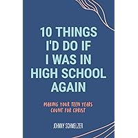 10 Things I'd Do If I Was In High School Again: Making Your Teen Years Count for Christ