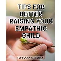 Tips For Better Raising Your Empathic Child: A Comprehensive Guide to Raising Emotionally Intelligent Children and Cultivating Self-Regulation and Effective Feelings Management