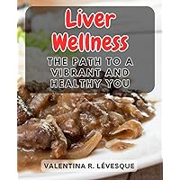 Liver Wellness: The Path to a Vibrant and Healthy You: Nourishing Your Liver for Optimal Health and Vitality