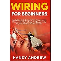 Wiring for Beginners: Step by Step Guide on How to Wire a House and Do All Manner of Indoor and Outdoor Wiring Projects, With Easy to Follow Projects