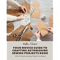 Your Novice Guide to Crafting Astonishing Sewing Projects Book: With 10 Quick and Easy Patterns to Master