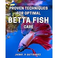 Proven Techniques for Optimal Betta Fish Care.: The Ultimate Guide to Maintaining a Healthy Betta Fish Environment for a Happy Pet.