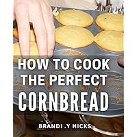 How To Cook The Perfect Cornbread: Delightful Cornbread Recipes to Impress Your Loved Ones - A Must-Have Cookbook for Foodies!