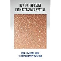 How To Find Relief From Excessive Sweating: Your All-In-One Guide To Stop Excessive Sweating: What Causes Sweating Too Much