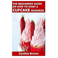 THE BEGINNERS GUIDE ON HOW TO START A CUPCAKE BUSINESS THE BEGINNERS GUIDE ON HOW TO START A CUPCAKE BUSINESS Paperback