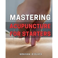 Mastering Acupuncture for Starters: The Comprehensive Guide to Acupuncture Techniques and Practices for Beginners