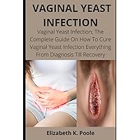 VAGINAL YEAST INFECTION: Vaginal Yeast Infection; The Complete Guide On How To Cure Vaginal Yeast Infection Everything From Diagnosis Till Recovery VAGINAL YEAST INFECTION: Vaginal Yeast Infection; The Complete Guide On How To Cure Vaginal Yeast Infection Everything From Diagnosis Till Recovery Paperback Kindle