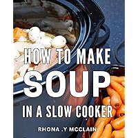 How To Make Soup In A Slow Cooker: Effortlessly Cook Delicious Soups with Your Slow Cooker: A Perfect Gift for Busy Home Cooks.
