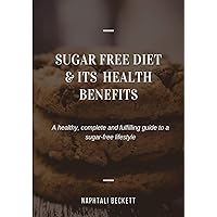 SUGAR-FREE DIET AND ITS HEALTH BENEFITS: A Healthy, Complete and Fulfilling Guide to A Sugar-Free Lifestyle