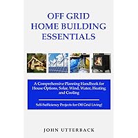 Off Grid Home Building Essentials: A Comprehensive Planning Handbook for House Options, Solar, Wind, Water, Heating and Cooling--Self-Sufficiency Projects for Off Grid Living!