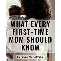 What Every First-Time Mom Should Know: Navigating Pregnancy, Childbirth, and Motherhood for First-Time Moms | Your Trusted Companion from Pregnancy Discovery to Embracing Motherhood