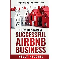 How To Start A Successful Airbnb Business: Simple Step-By-Step Success Guide How To Start A Successful Airbnb Business: Simple Step-By-Step Success Guide Paperback Kindle