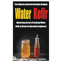 The Ultimate Guide On How Make Original Water Kefir: Mastering the Art of Crafting Water Kefir at Home for Absolute Beginners The Ultimate Guide On How Make Original Water Kefir: Mastering the Art of Crafting Water Kefir at Home for Absolute Beginners Paperback Kindle