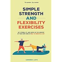 Simple Strength and Flexibility Exercises: Get Strong, Fit, and Supple in the Comfort of Your Own Home in only 30 Minutes a Day. For Seniors—By a Senior