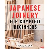 Japanese Joinery For Complete Beginners: Mastering the Art of Japanese Carpentry | Unlock the Secrets of Traditional Japanese Woodworking Techniques and Build with Elegance and Precision