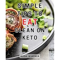 Simple Tips To Eat Clean On Keto: Unlock the Secrets to Optimal Health with a Holistic Approach to-Clean-Eating and Ketogenic Living