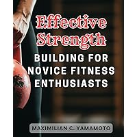Effective Strength Building for Novice Fitness Enthusiasts: Build Your Power and Transform Your Body with Proven Methods: The Ultimate Guide for Fitness Beginners.
