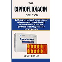 THE CIPROFLOXACIN SOLUTION: Guide to treat bacterial, pneumonia and other respiratory tract infections; certain infections of skin, eye, lymphatic, intestinal, genital and urinary systems