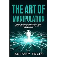The Art of Manipulation: Powerful Techniques on How to Influence Human Behavior, Effectively Deal with People, and Get the Results You Want