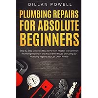 Plumbing Repairs for Absolute Beginners: Step By Step Guide on How to Perform Most of the Common Plumbing Repairs in and Around the House (Including 30 Plumbing Repairs You Can Do at Home)