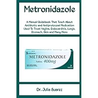 Metronidazole: A Manual Guidebook That Teach About Antibiotic and Antiprotozoal Medication Used To Treat Vagina, Endocarditis, Lungs, Stomach, Skin and Many More