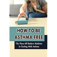 How To Be Asthma Free: The Flaws Of Modern Medicine In Dealing With Asthma