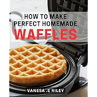 How To Make Perfect Homemade Waffles: Your Ultimate Guide to Fluffy and Crispy Waffles - Perfect Gift for Foodies and Breakfast Lovers