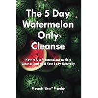 The 5 Day Watermelon Only Cleanse: How to Use Watermelons to Help Cleanse And Heal Your Body Naturally