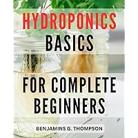 Hydroponics Basics For Complete Beginners: The Complete Guide to Creating Your Home Hydroponic Garden | Grow Fresh Fruits and Vegetables Without Soil with Step-by-Step Instructions