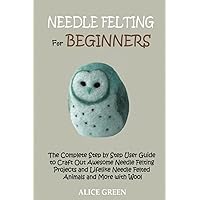 Needle Felting for Beginners: The Complete Step by Step User Guide to Craft Out Awesome Needle Felting Projects and Lifelike Needle Felted Animals and More with Wool