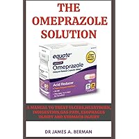The Omeprazole solution: A manual to treat ulcers,heartburn, indigestion,gas pain, esophagus injury and stomach injury