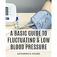 A Basic Guide To Fluctuating & Low Blood Pressure: A Guide to Symptoms, Causes, Solutions | Comprehensive Insights and Practical Strategies for Managing Blood Pressure Imbalances