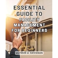 Essential Guide to Facility Management for Beginners: The Ultimate Guide to Achieving Operational Excellence in Facility Management: Expert Strategies for Unparalleled Performance