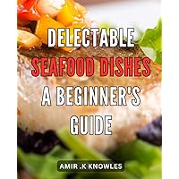 Delectable Seafood Dishes: a Beginner's Guide: Delightful Oceanic Delicacies: Unleashing the Art of Crafting Flavorful Seafood Creations