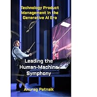 Technology Product Management In the Generative AI Era: Leading The Human-Machine Symphony Technology Product Management In the Generative AI Era: Leading The Human-Machine Symphony Kindle