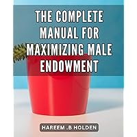 The Complete Manual for Maximizing Male Endowment: Unlocking the Secret to Male Enhancement: A Proven Guide for Boosting Size and Performance