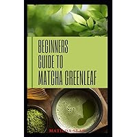 BEGINNERS GUIDE TO MATCHA GREENLEAF: complete guide on Matcha green tea for Health and nutritional purposes BEGINNERS GUIDE TO MATCHA GREENLEAF: complete guide on Matcha green tea for Health and nutritional purposes Paperback Kindle