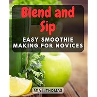 Blend and Sip: Easy Smoothie Making for Novices: Delicious and Nutritious Smoothie Recipes to Kickstart Your Healthy Lifestyle Journey