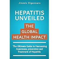HEPATITIS UNVEILED THE GLOBAL HEALTH IMPACT: The Ultimate Guide To Harnessing Aware-ness, Prevention and Treatment of Hepatitis