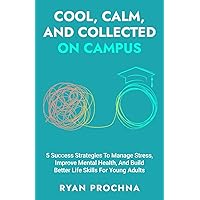 Cool, Calm, And Collected On Campus: 5 Success Strategies To Manage Stress, Improve Mental Health, And Build Better Life Skills For Young Adults