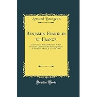 Benjamin Franklin en France: A l'Occasion de la Célébration de Son Deuxième Centenaire Et de l'Inauguration de Sa Statue à Paris, le 27 Avril 1906 (Classic Reprint) Benjamin Franklin en France: A l'Occasion de la Célébration de Son Deuxième Centenaire Et de l'Inauguration de Sa Statue à Paris, le 27 Avril 1906 (Classic Reprint) Hardcover Paperback