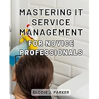 Mastering IT Service Management for Novice Professionals: The Essential Guide to Mastering IT Service Management and Driving Success as a Novice Professional