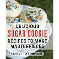 Delicious Sugar Cookie Recipes To Make Masterpieces: Bake and Gift Beautiful Treats with These Easy Sugar Cookie Recipes.