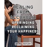 Healing From Alcoholic Upbringing: Reclaiming Your Happiness: Breaking the Cycle: Empowering Yourself to Find Joy After Growing Up with Alcoholism