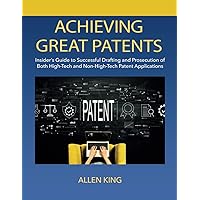 ACHIEVING GREAT PATENTS: Insider's Guide to Successful Drafting and Prosecution of Both High-Tech and Non-High-Tech Patent Applications