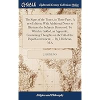 The Signs of the Times, in Three Parts. A new Edition; With Additional Notes to Illustrate the Subjects Discussed. To Which is Added, an Appendix, ... the Papal Government; ... By J. Bicheno, M.A The Signs of the Times, in Three Parts. A new Edition; With Additional Notes to Illustrate the Subjects Discussed. To Which is Added, an Appendix, ... the Papal Government; ... By J. Bicheno, M.A Hardcover Kindle Paperback