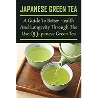 Japanese Green Tea: A Guide To Better Health And Longevity Through The Use Of Japanese Green Tea: Top Health Benefits Of Drinking Green Tea
