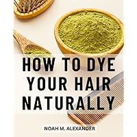 How To Dye Your Hair Naturally: A Comprehensive Handbook to Healthy and Vibrant Hair Color | Embrace the Power of Nature for Stunning Results and Nourished Locks